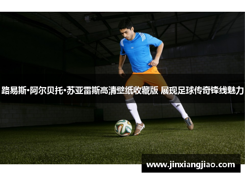 路易斯·阿尔贝托·苏亚雷斯高清壁纸收藏版 展现足球传奇锋线魅力