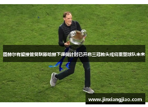 图赫尔有望接管曼联滕哈赫下课倒计时已开启三冠教头或将重塑球队未来