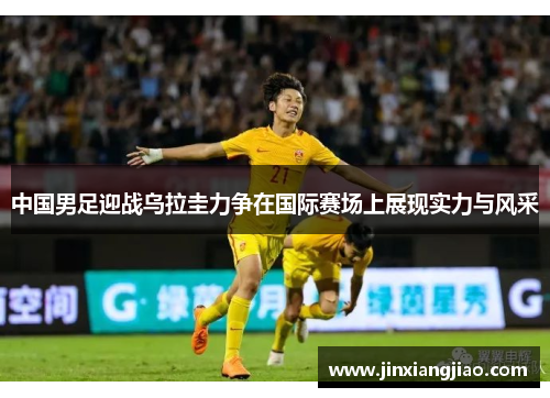 中国男足迎战乌拉圭力争在国际赛场上展现实力与风采